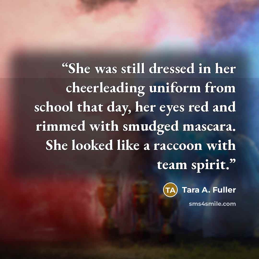 “She was still dressed in her cheerleading uniform from school that day, her eyes red and rimmed with smudged mascara. She looked like a raccoon with team spirit.” quote by Tara A. Fuller