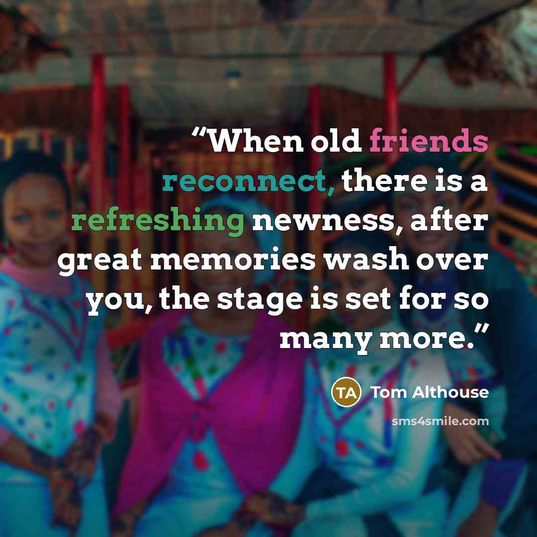 “When old friends reconnect, there is a refreshing newness, after great memories wash over you, the stage is set for so many more.” quote by Tom Althouse