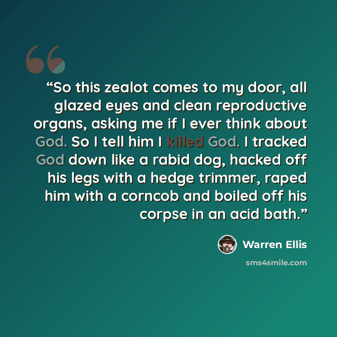 “So this zealot comes to my door, all glazed eyes and clean reproductive organs, asking me if I ever think about God. So I tell him I killed God. I tracked God down like a rabid dog, hacked off his legs with a hedge trimmer, raped him with a corncob and boiled off his corpse in an acid bath.” quote by Warren Ellis