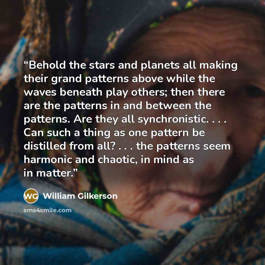 “Behold the stars and planets all making their grand patterns above while the waves beneath play others; then there are the patterns in and between the patterns. Are they all synchronistic. . . . Can such a thing as one pattern be distilled from all? . . . the patterns seem harmonic and chaotic, in…” quote by William Gilkerson