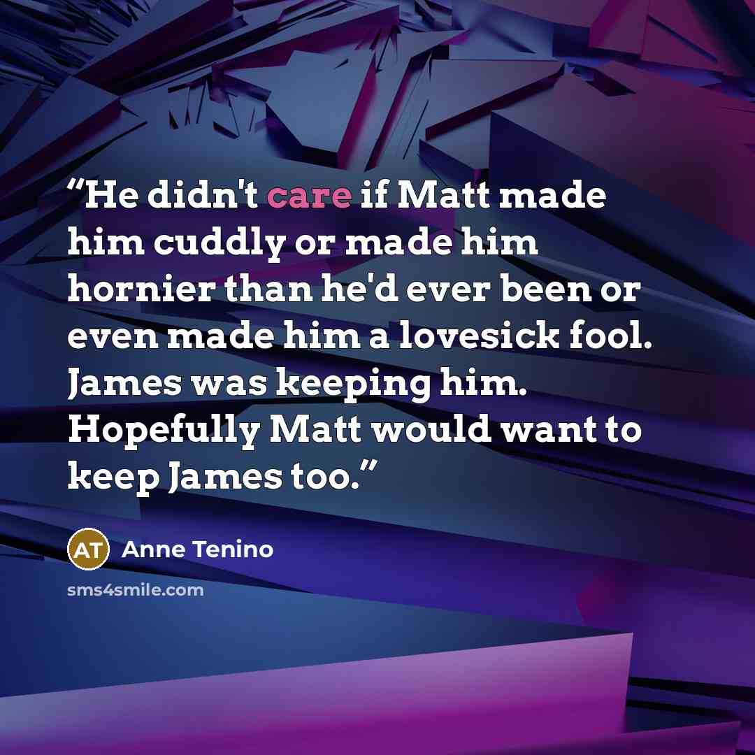 “He didn't care if Matt made him cuddly or made him hornier than he'd ever been or even made him a lovesick fool. James was keeping him. Hopefully Matt would want to keep James too.” quote by Anne Tenino