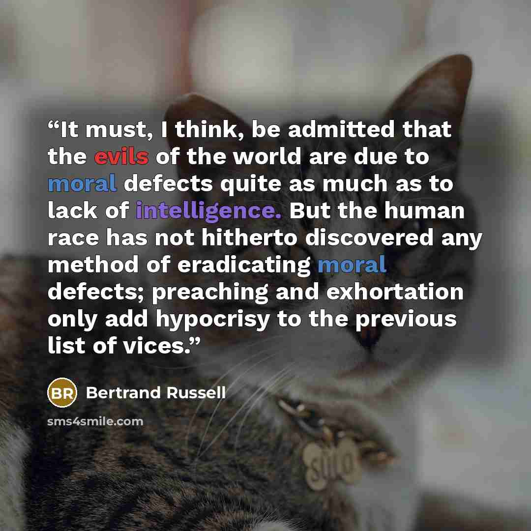 “It must, I think, be admitted that the evils of the world are due to moral defects quite as much as to lack of intelligence. But the human race has not hitherto discovered any method of eradicating moral defects; preaching and exhortation only add hypocrisy to the previous list of vices.” quote by Bertrand Russell