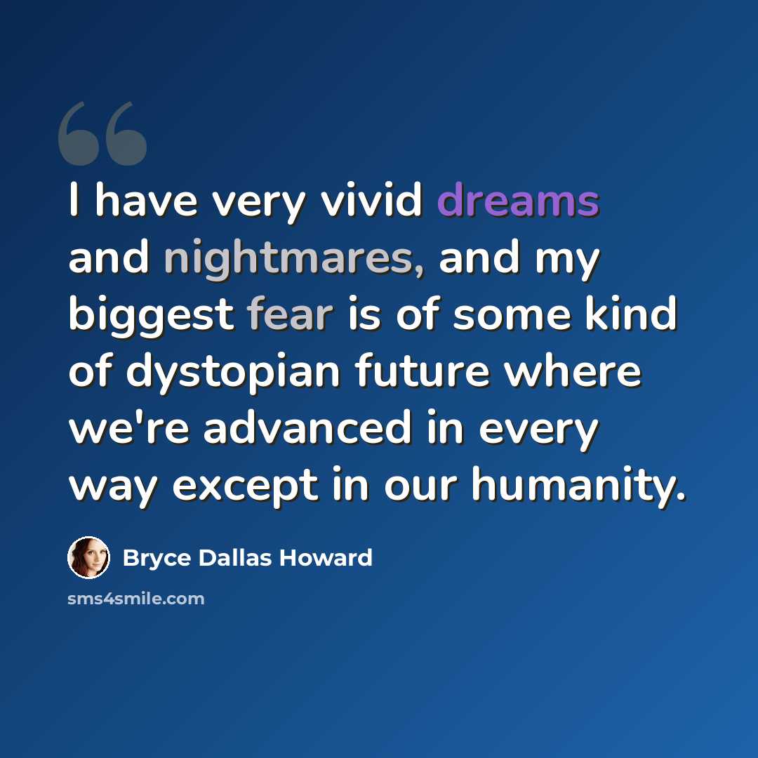 “I have very vivid dreams and nightmares, and my biggest fear is of some kind of dystopian future where we're advanced in every way except in our humanity.” quote by Bryce Dallas Howard