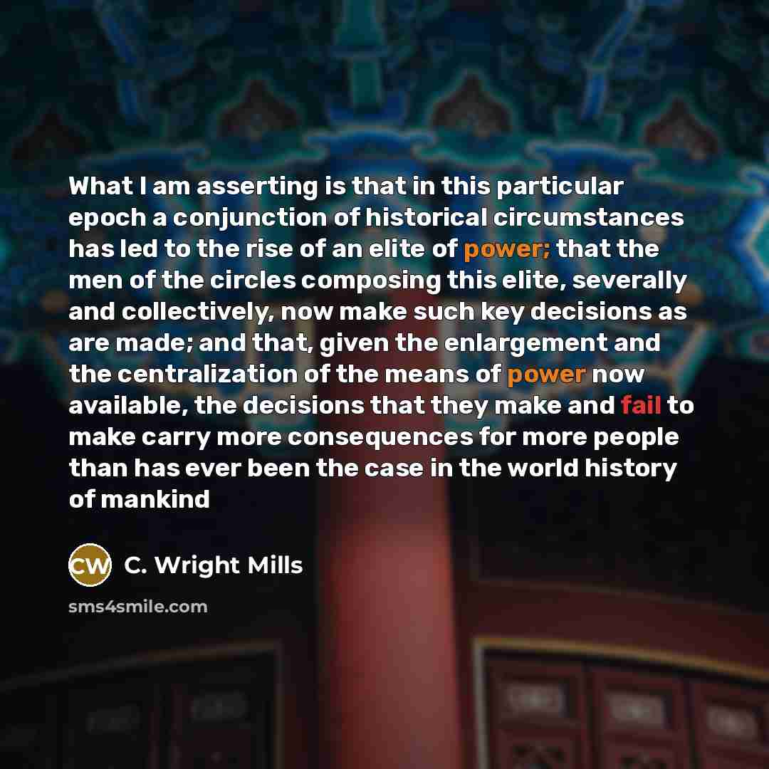 “What I am asserting is that in this particular epoch a conjunction of historical circumstances has led to the rise of an elite of power; that the men of the circles composing this elite, severally and collectively, now make such key decisions as are made; and that, given the enlargement and the…” quote by C. Wright Mills