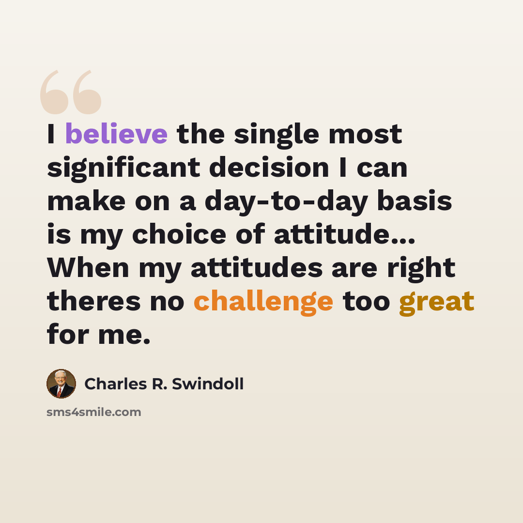 “I believe the single most significant decision I can make on a day-to-day basis is my choice of attitude... When my attitudes are right theres no challenge too great for me.” quote by Charles R. Swindoll