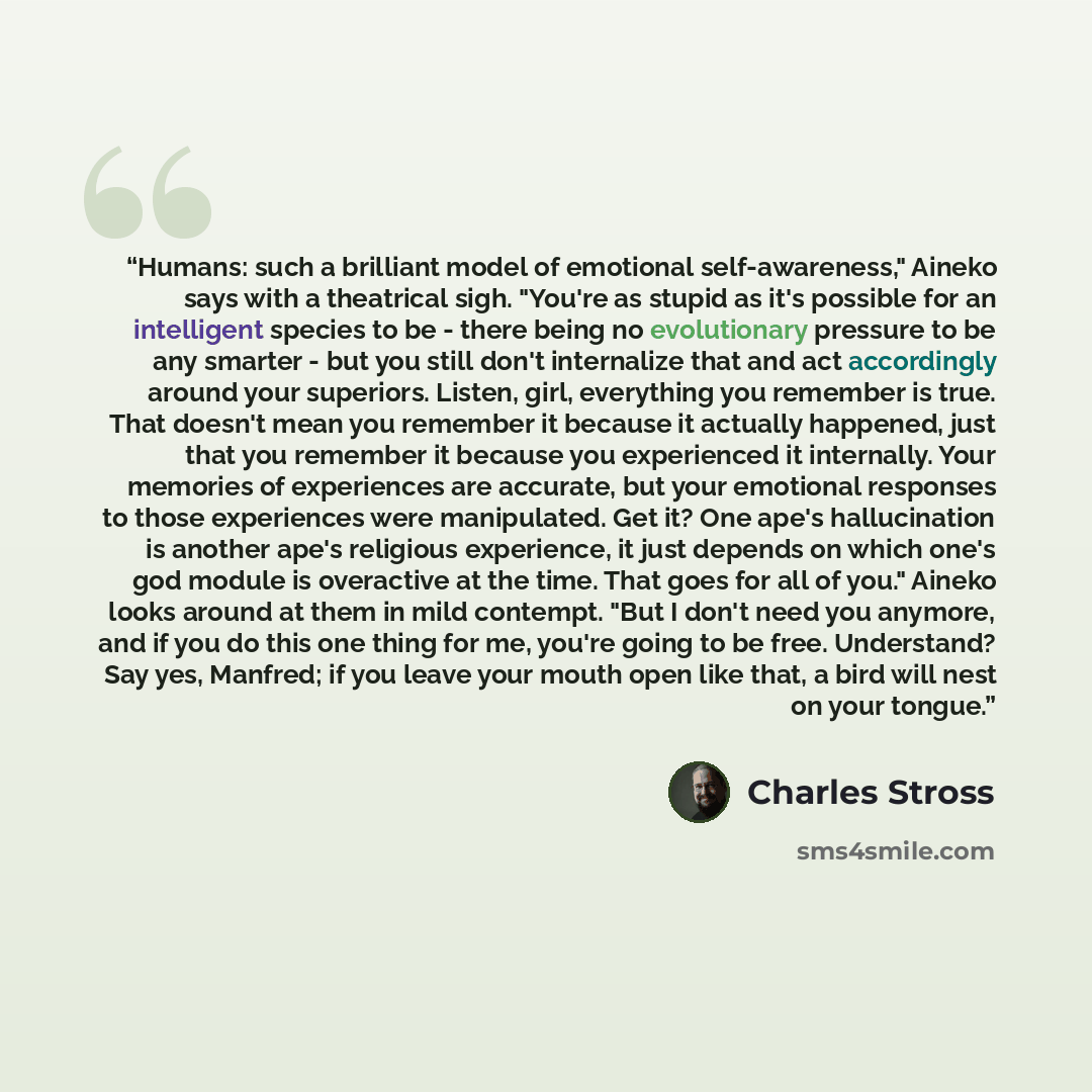 “Humans: such a brilliant model of emotional self-awareness," Aineko says with a theatrical sigh. "You're as stupid as it's possible for an intelligent species to be - there being no evolutionary pressure to be any smarter - but you still don't internalize that and act accordingly around your…” quote by Charles Stross