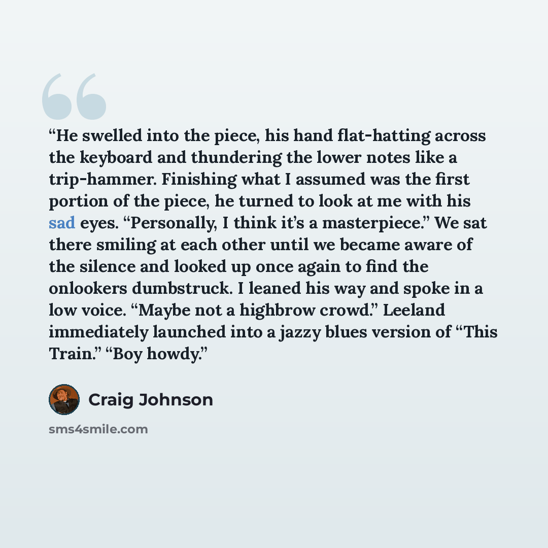 “He swelled into the piece, his hand flat-hatting across the keyboard and thundering the lower notes like a trip-hammer. Finishing what I assumed was the first portion of the piece, he turned to look at me with his sad eyes. “Personally, I think it’s a masterpiece.” We sat there smiling at each…” quote by Craig Johnson