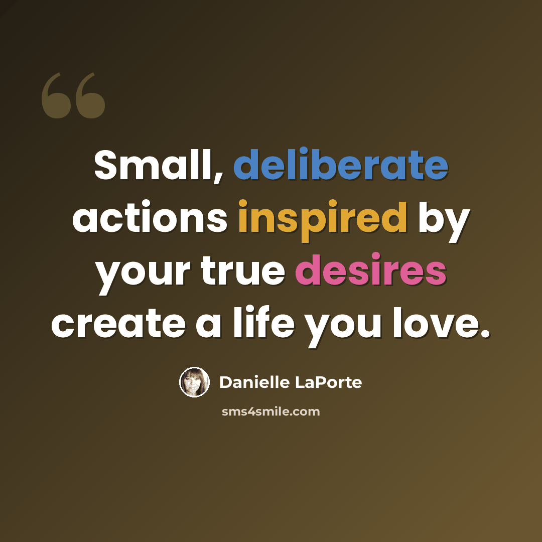 “Small, deliberate actions inspired by your true desires create a life you love.” quote by Danielle LaPorte