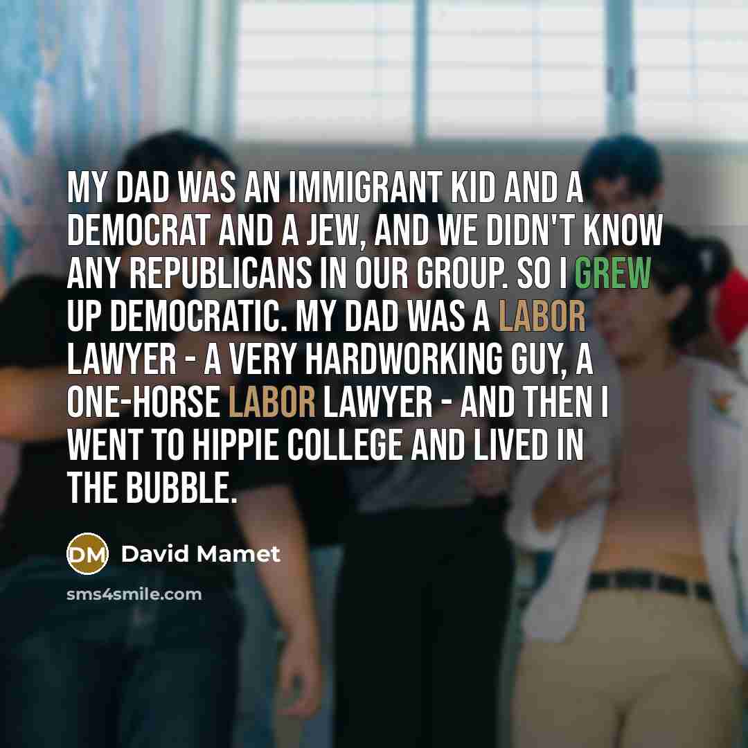“My dad was an immigrant kid and a Democrat and a Jew, and we didn't know any Republicans in our group. So I grew up Democratic. My dad was a labor lawyer - a very hardworking guy, a one-horse labor lawyer - and then I went to hippie college and lived in the bubble.” quote by David Mamet