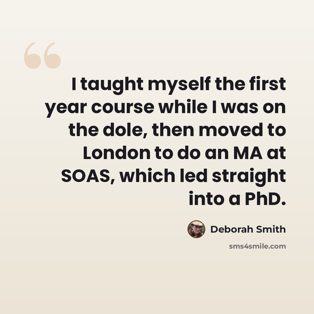 “I taught myself the first year course while I was on the dole, then moved to London to do an MA at SOAS, which led straight into a PhD.” quote by Deborah Smith