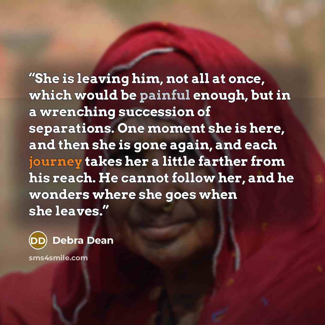 “She is leaving him, not all at once, which would be painful enough, but in a wrenching succession of separations. One moment she is here, and then she is gone again, and each journey takes her a little farther from his reach. He cannot follow her, and he wonders where she goes when she leaves.” quote by Debra Dean