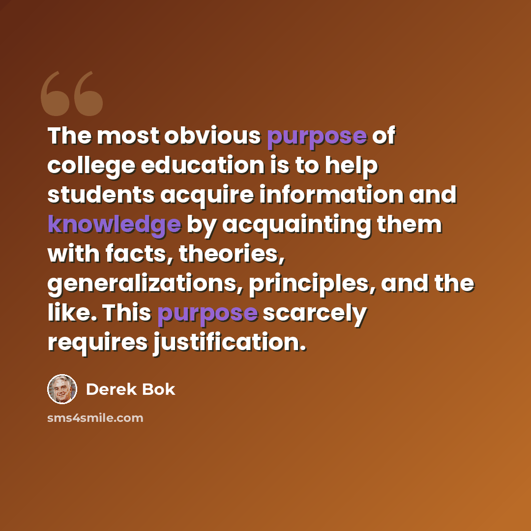 “The most obvious purpose of college education is to help students acquire information and knowledge by acquainting them with facts, theories, generalizations, principles, and the like. This purpose scarcely requires justification.” quote by Derek Bok