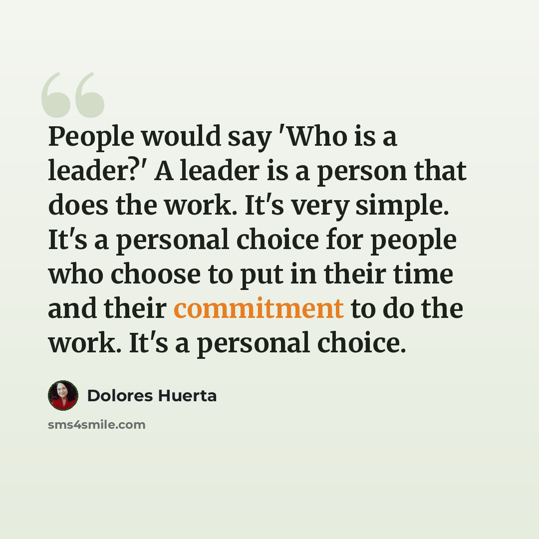 “People would say 'Who is a leader?' A leader is a person that does the work. It's very simple. It's a personal choice for people who choose to put in their time and their commitment to do the work. It's a personal choice.” quote by Dolores Huerta