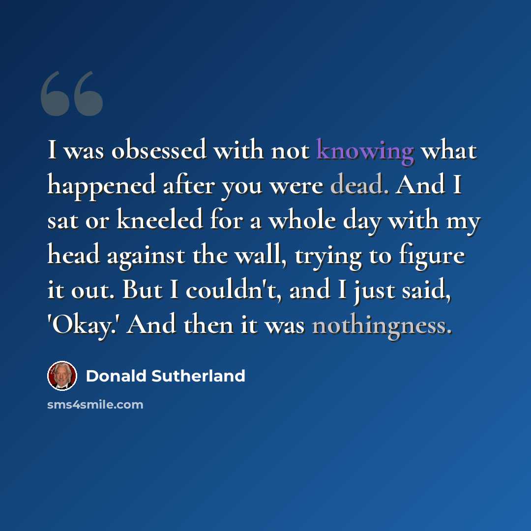 “I was obsessed with not knowing what happened after you were dead. And I sat or kneeled for a whole day with my head against the wall, trying to figure it out. But I couldn't, and I just said, 'Okay.' And then it was nothingness.” quote by Donald Sutherland
