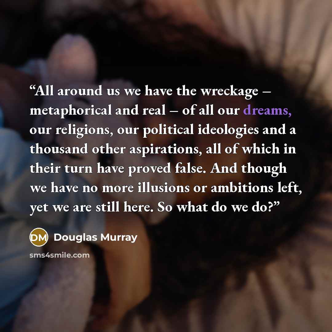 “All around us we have the wreckage – metaphorical and real – of all our dreams, our religions, our political ideologies and a thousand other aspirations, all of which in their turn have proved false. And though we have no more illusions or ambitions left, yet we are still here. So what do we do?” quote by Douglas Murray