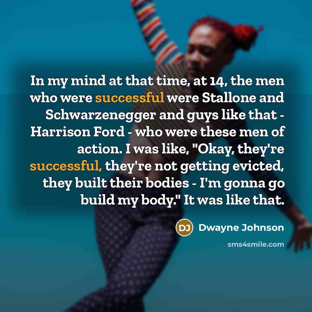 “In my mind at that time, at 14, the men who were successful were Stallone and Schwarzenegger and guys like that - Harrison Ford - who were these men of action. I was like, "Okay, they're successful, they're not getting evicted, they built their bodies - I'm gonna go build my body." It was like that.” quote by Dwayne Johnson