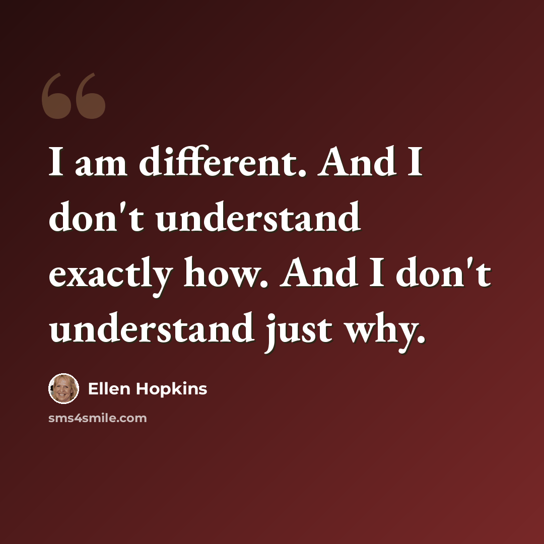 “I am different. And I don't understand exactly how. And I don't understand just why.” quote by Ellen Hopkins
