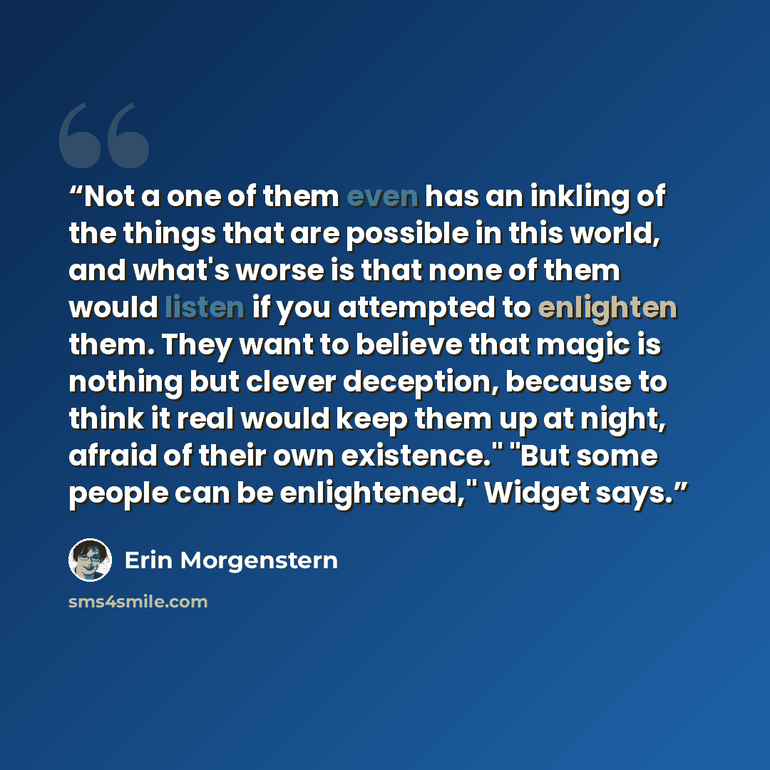 “Not a one of them even has an inkling of the things that are possible in this world, and what's worse is that none of them would listen if you attempted to enlighten them. They want to believe that magic is nothing but clever deception, because to think it real would keep them up at night, afraid…” quote by Erin Morgenstern