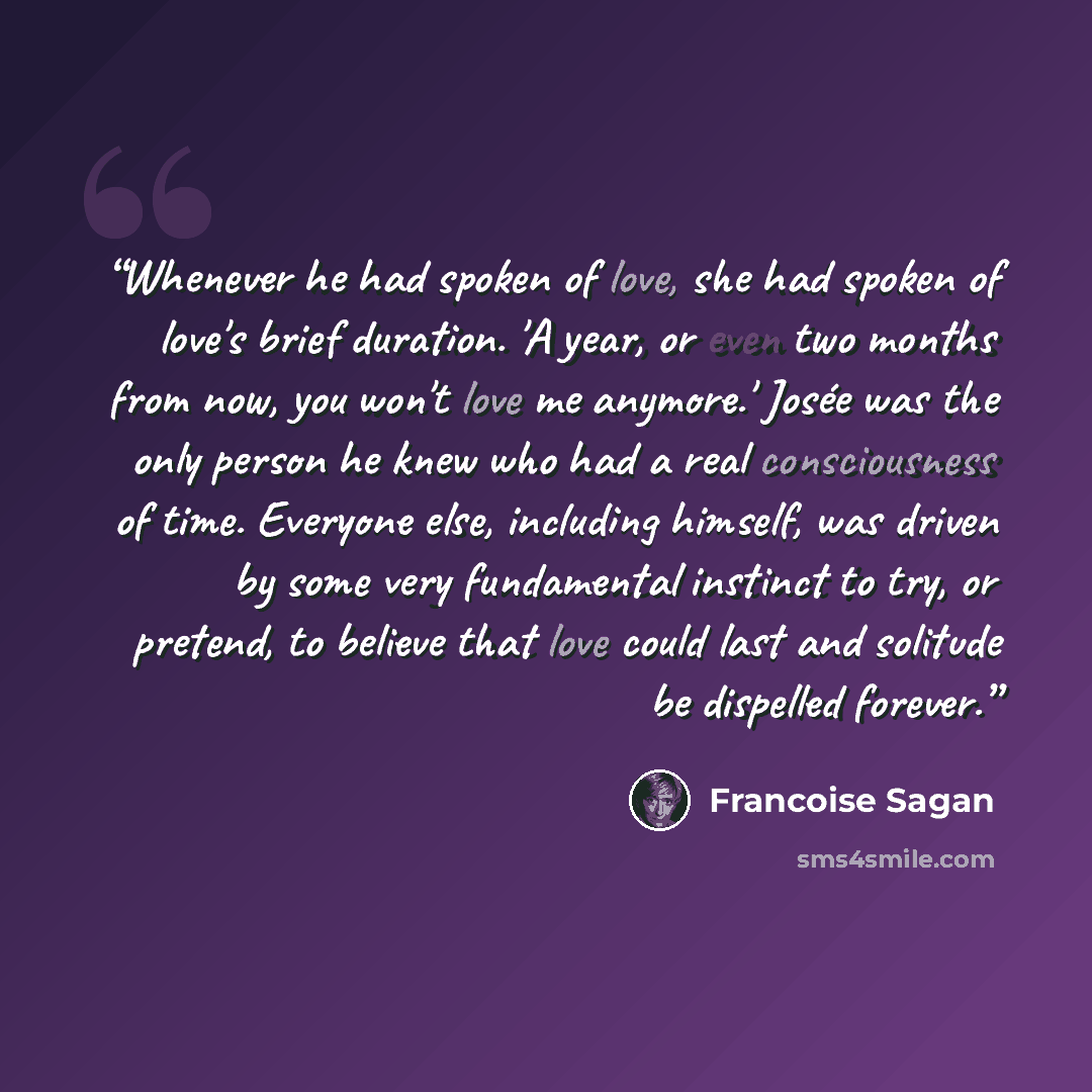 “Whenever he had spoken of love, she had spoken of love's brief duration. 'A year, or even two months from now, you won't love me anymore.' Josée was the only person he knew who had a real consciousness of time. Everyone else, including himself, was driven by some very fundamental instinct to try…” quote by Françoise Sagan