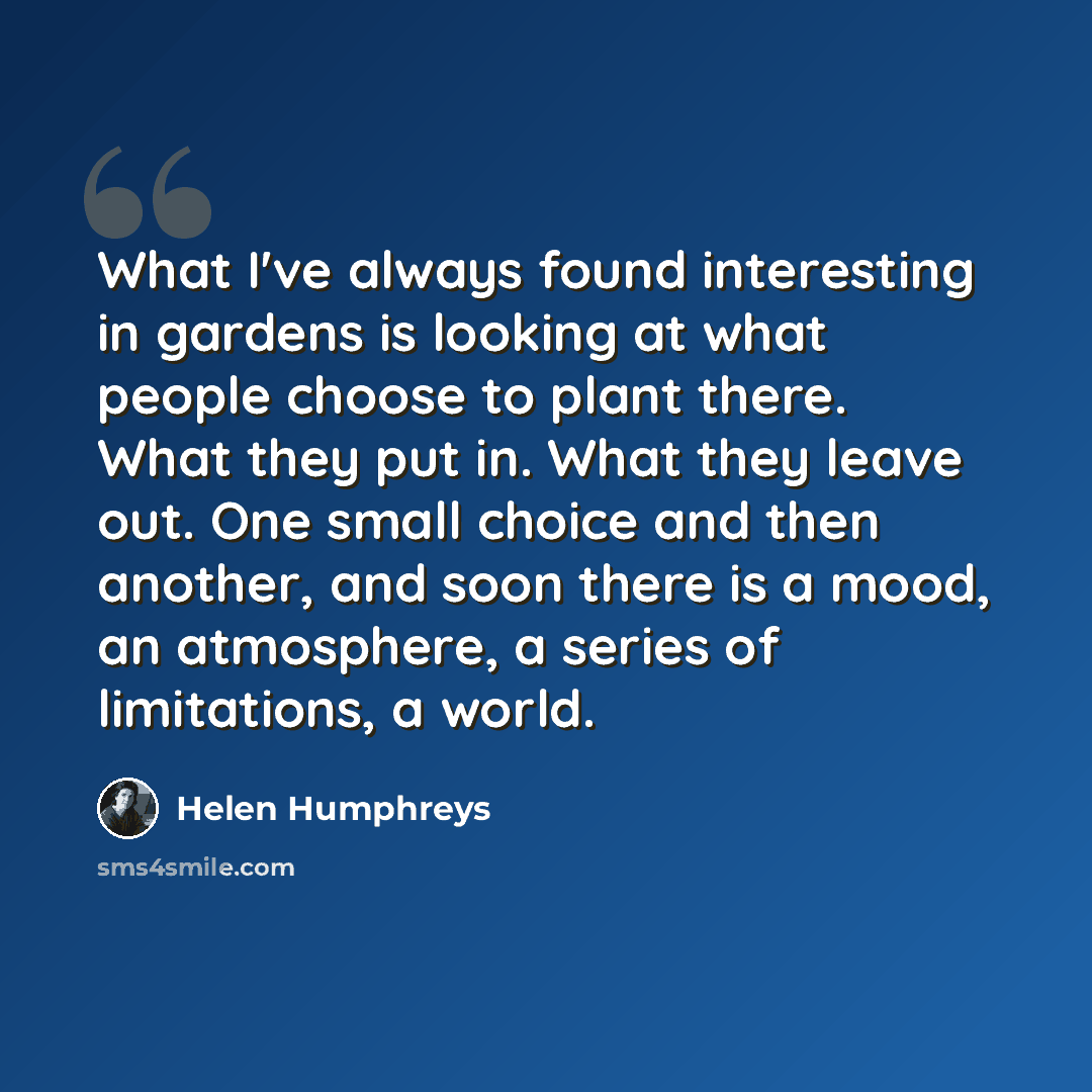 “What I've always found interesting in gardens is looking at what people choose to plant there. What they put in. What they leave out. One small choice and then another, and soon there is a mood, an atmosphere, a series of limitations, a world.” quote by Helen Humphreys