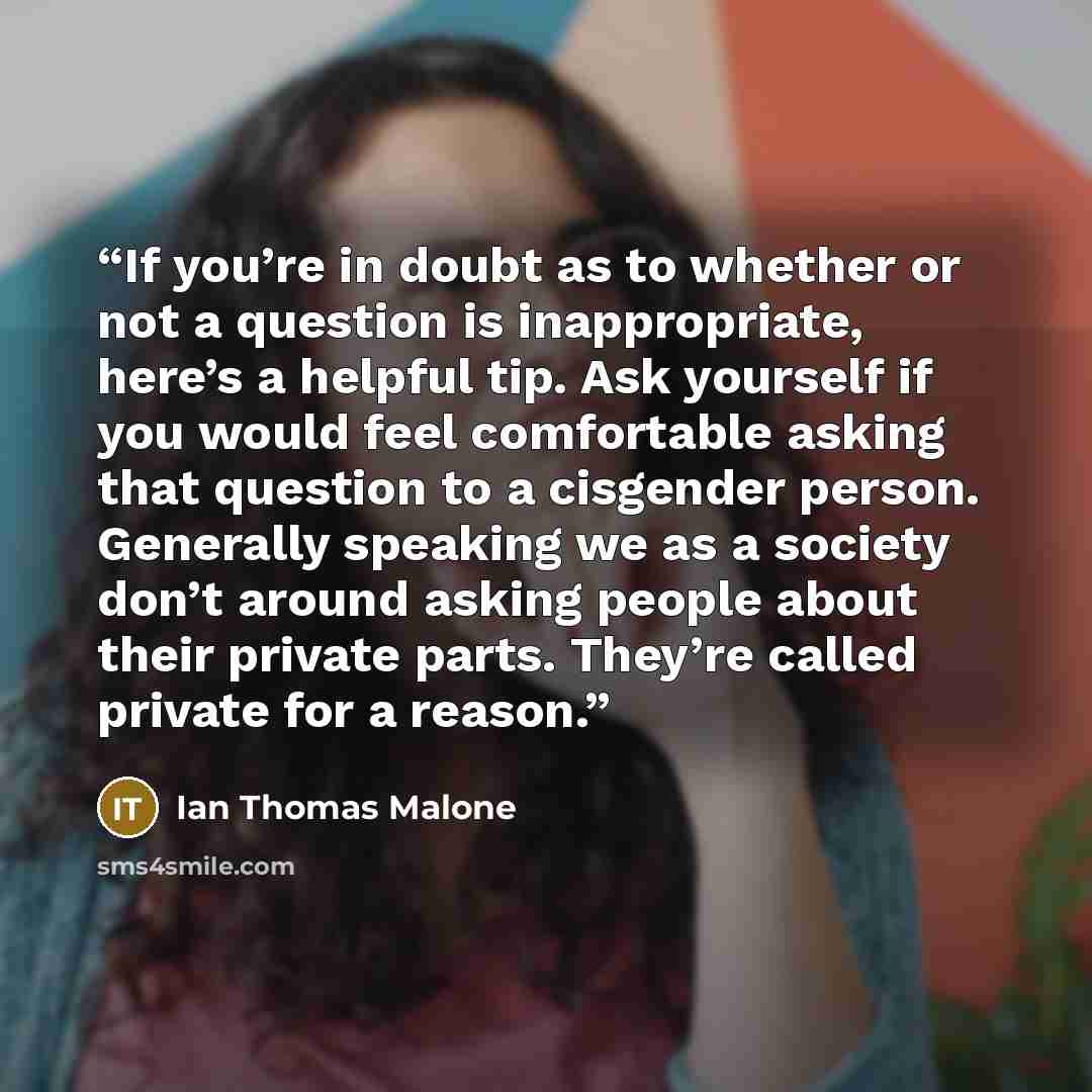 “If you’re in doubt as to whether or not a question is inappropriate, here’s a helpful tip. Ask yourself if you would feel comfortable asking that question to a cisgender person. Generally speaking we as a society don’t around asking people about their private parts. They’re called private for a…” quote by Ian Thomas Malone