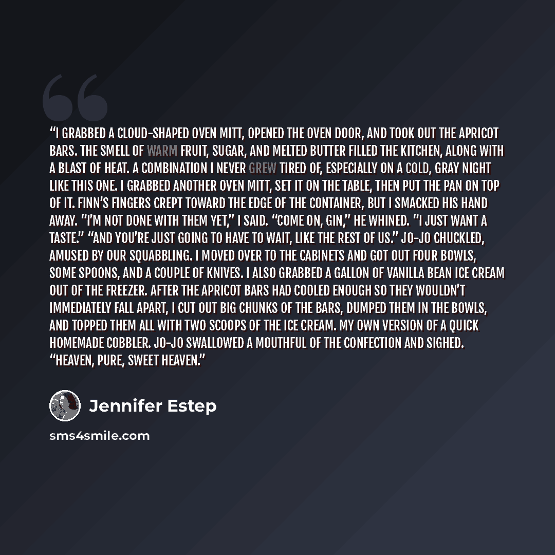 “I grabbed a cloud-shaped oven mitt, opened the oven door, and took out the apricot bars. The smell of warm fruit, sugar, and melted butter filled the kitchen, along with a blast of heat. A combination I never grew tired of, especially on a cold, gray night like this one. I grabbed another oven…” quote by Jennifer Estep