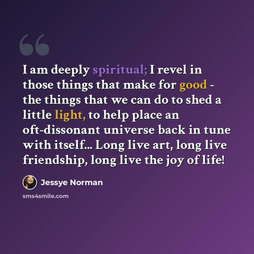 “I am deeply spiritual; I revel in those things that make for good - the things that we can do to shed a little light, to help place an oft-dissonant universe back in tune with itself... Long live art, long live friendship, long live the joy of life!” quote by Jessye Norman