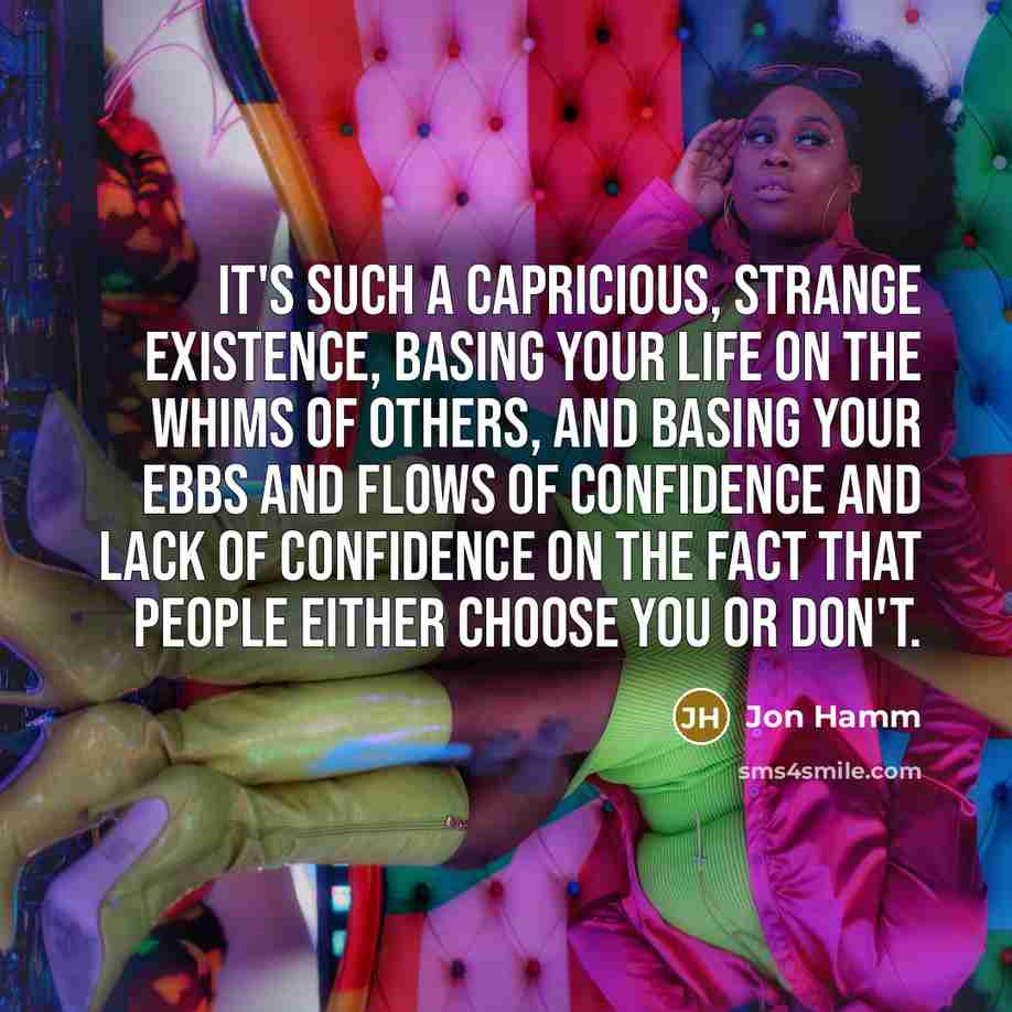 “It's such a capricious, strange existence, basing your life on the whims of others, and basing your ebbs and flows of confidence and lack of confidence on the fact that people either choose you or don't.” quote by Jon Hamm