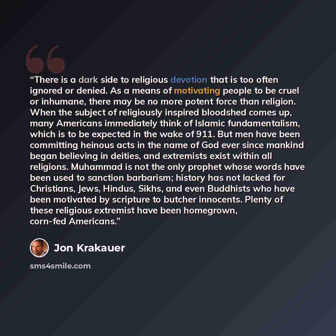 “There is a dark side to religious devotion that is too often ignored or denied. As a means of motivating people to be cruel or inhumane, there may be no more potent force than religion. When the subject of religiously inspired bloodshed comes up, many Americans immediately think of Islamic…” quote by Jon Krakauer