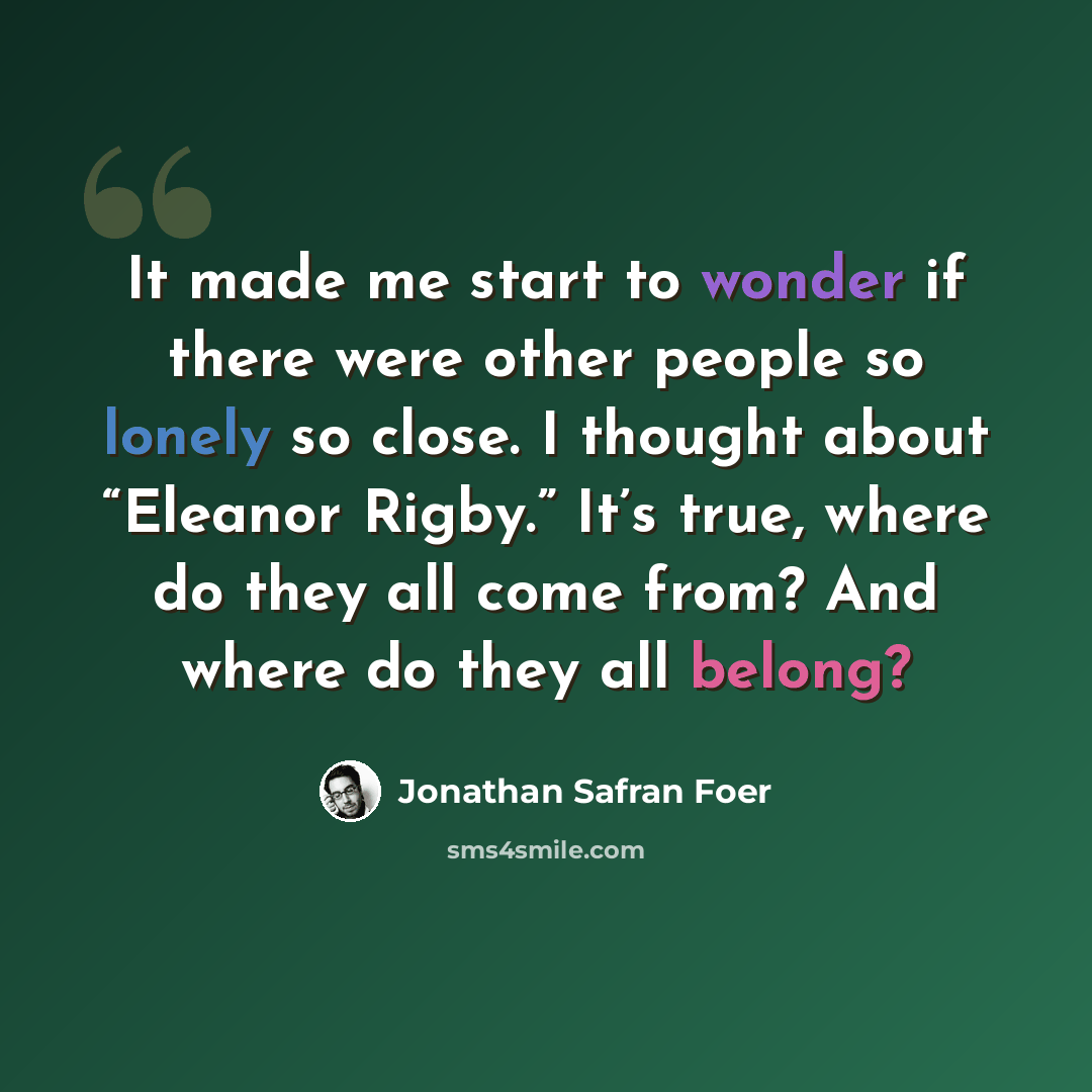 “It made me start to wonder if there were other people so lonely so close. I thought about “Eleanor Rigby.” It’s true, where do they all come from? And where do they all belong?” quote by Jonathan Safran Foer