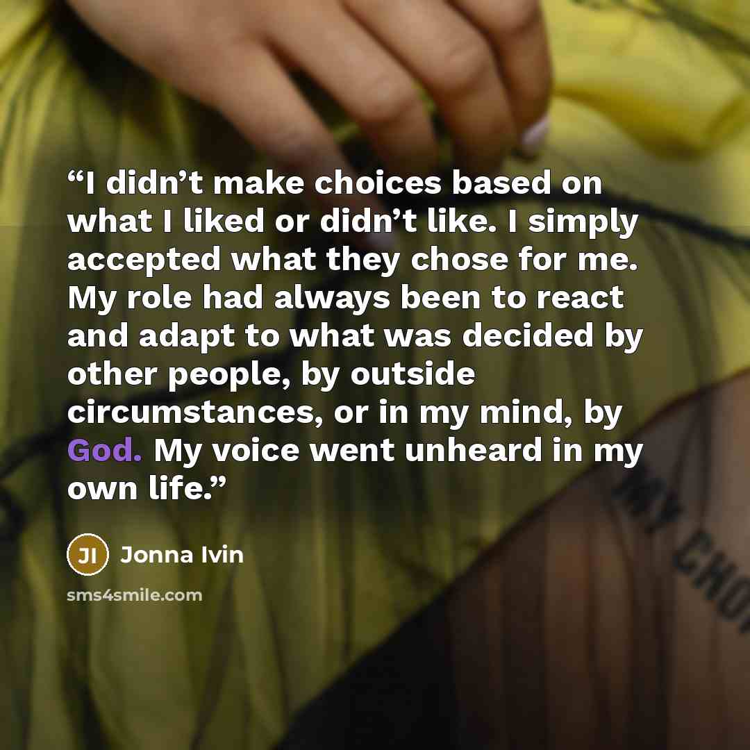 “I didn’t make choices based on what I liked or didn’t like. I simply accepted what they chose for me. My role had always been to react and adapt to what was decided by other people, by outside circumstances, or in my mind, by God. My voice went unheard in my own life.” quote by Jonna Ivin