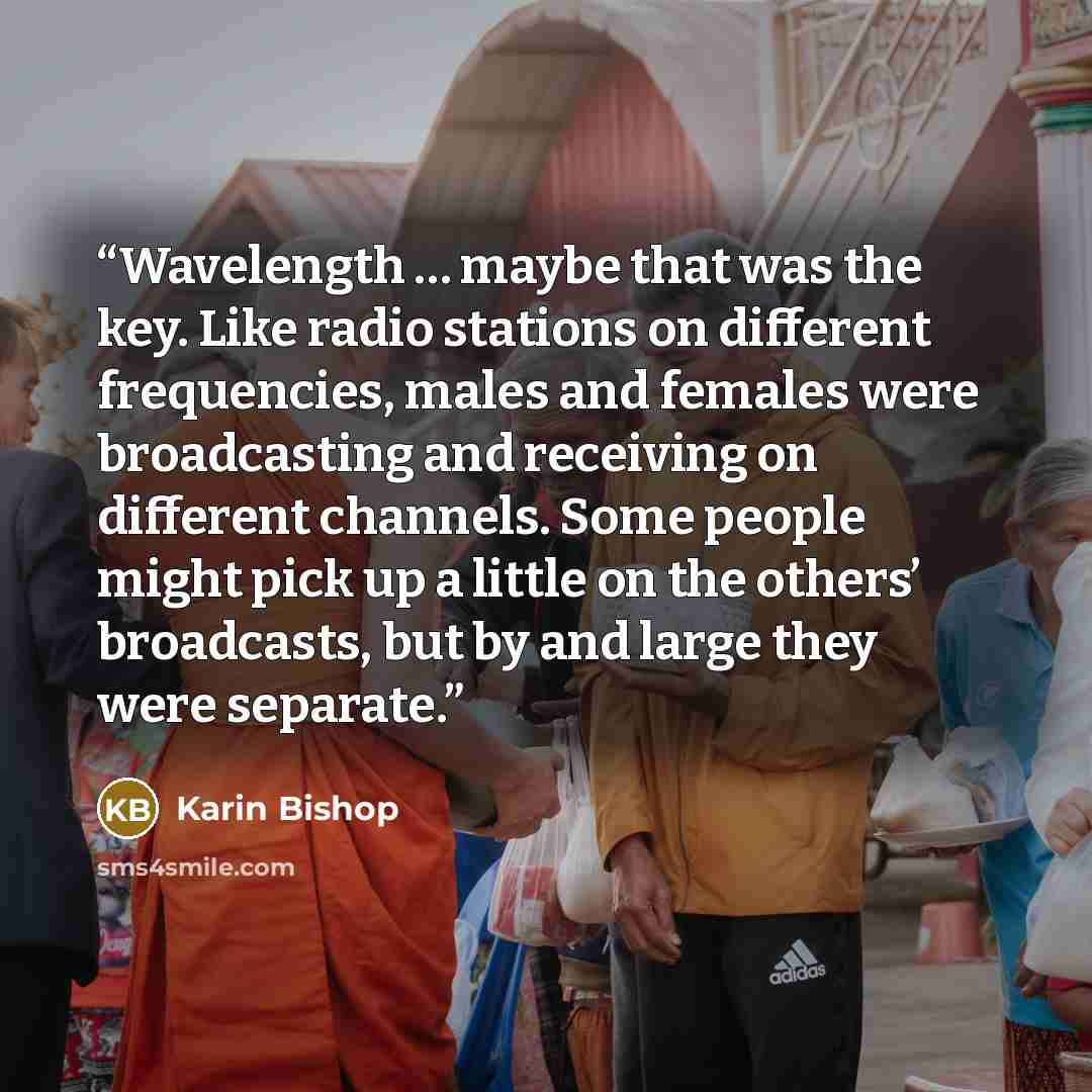 “Wavelength … maybe that was the key. Like radio stations on different frequencies, males and females were broadcasting and receiving on different channels. Some people might pick up a little on the others’ broadcasts, but by and large they were separate.” quote by Karin Bishop