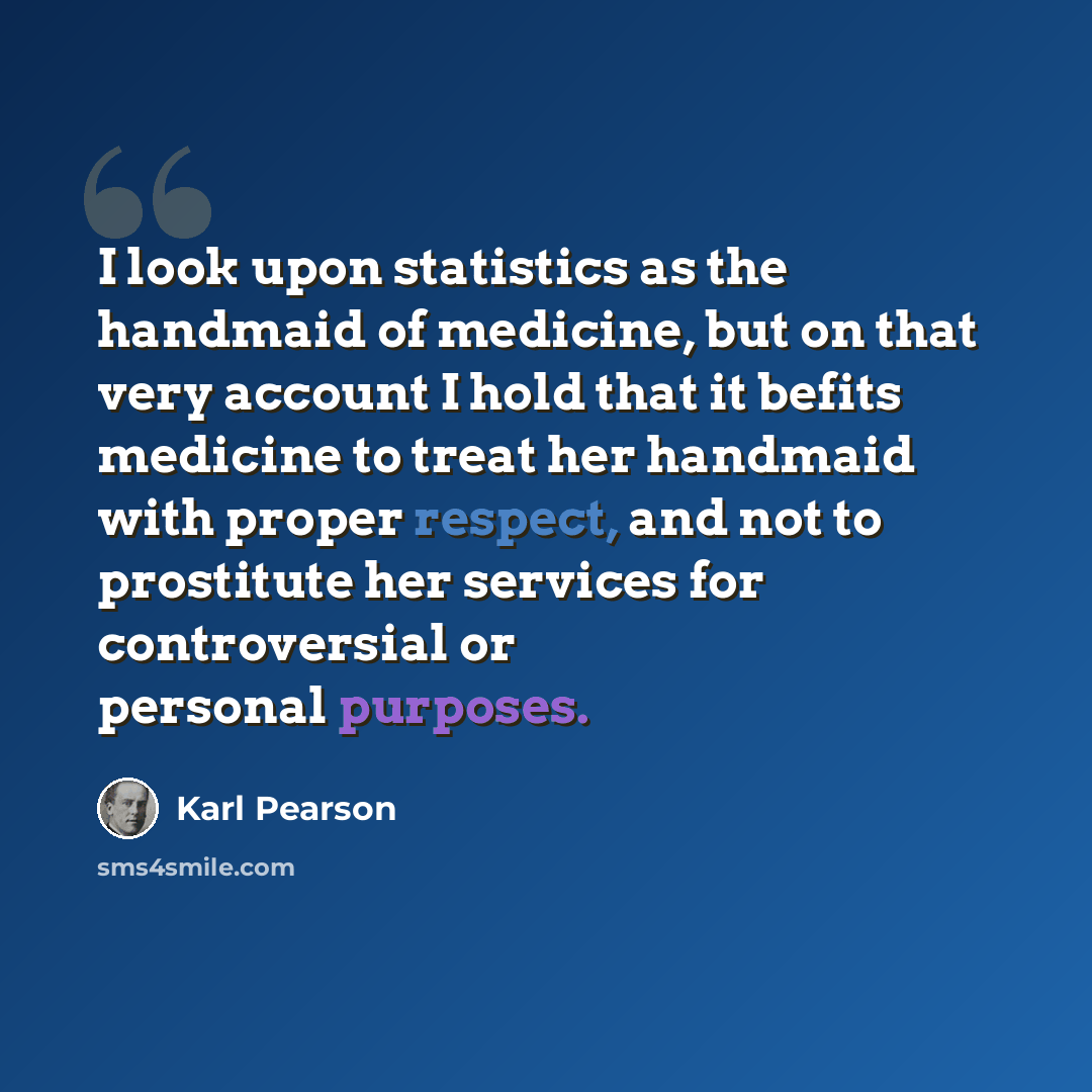 “I look upon statistics as the handmaid of medicine, but on that very account I hold that it befits medicine to treat her handmaid with proper respect, and not to prostitute her services for controversial or personal purposes.” quote by Karl Pearson