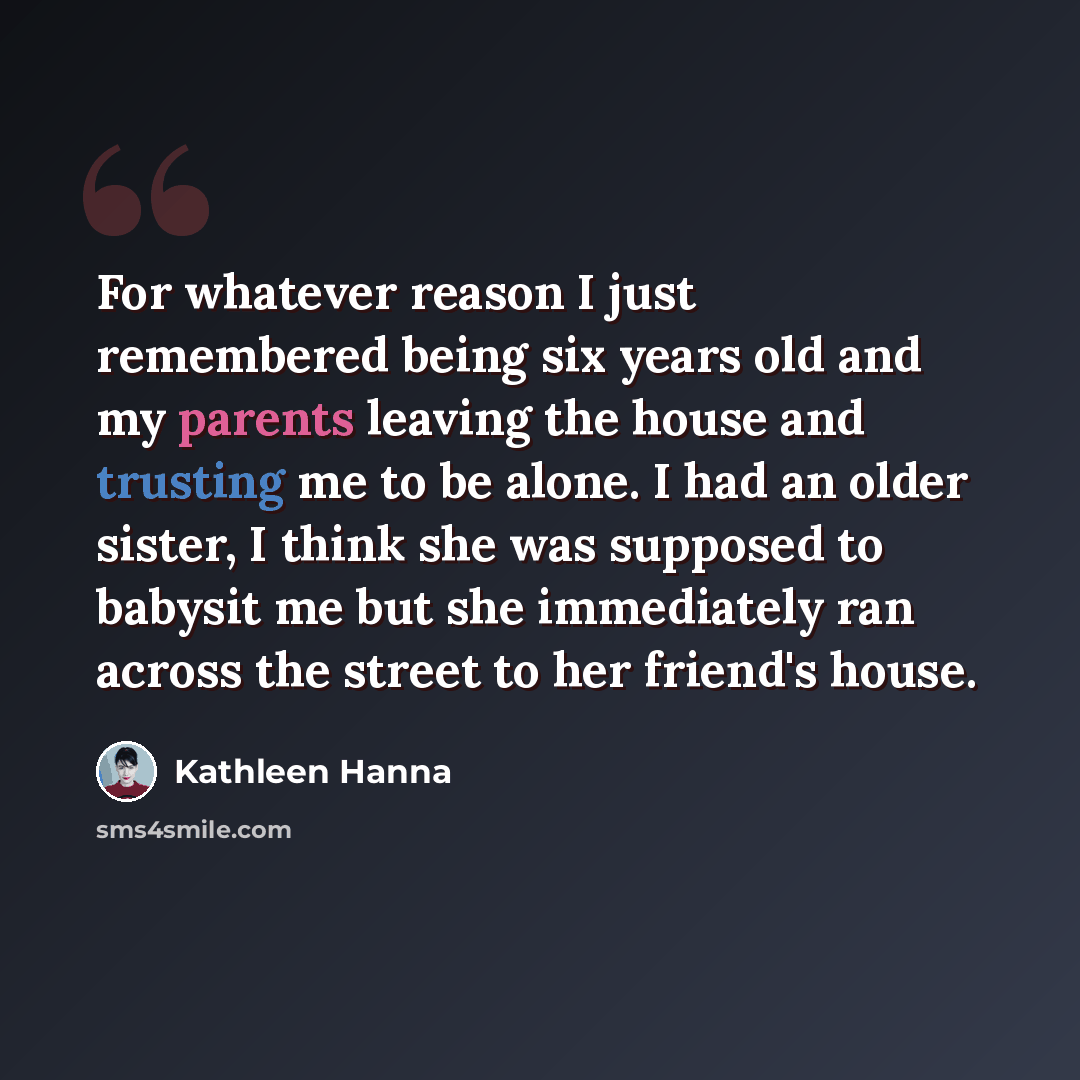 “For whatever reason I just remembered being six years old and my parents leaving the house and trusting me to be alone. I had an older sister, I think she was supposed to babysit me but she immediately ran across the street to her friend's house.” quote by Kathleen Hanna