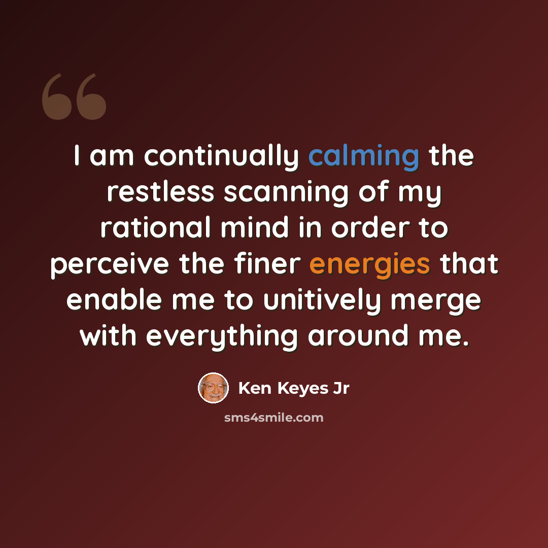 “I am continually calming the restless scanning of my rational mind in order to perceive the finer energies that enable me to unitively merge with everything around me.” quote by Ken Keyes Jr
