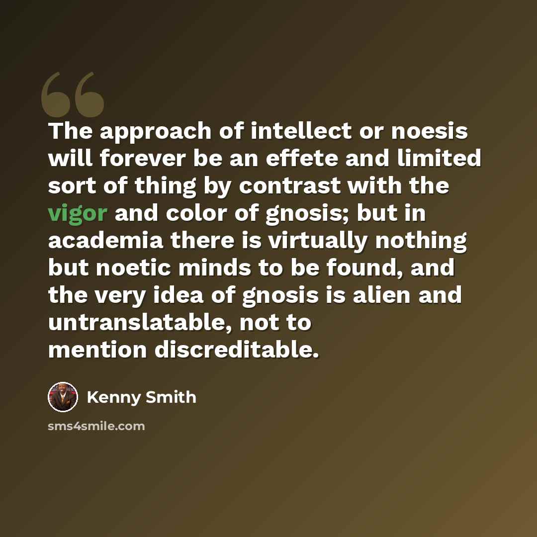 “The approach of intellect or noesis will forever be an effete and limited sort of thing by contrast with the vigor and color of gnosis; but in academia there is virtually nothing but noetic minds to be found, and the very idea of gnosis is alien and untranslatable, not to mention discreditable.” quote by Kenny Smith