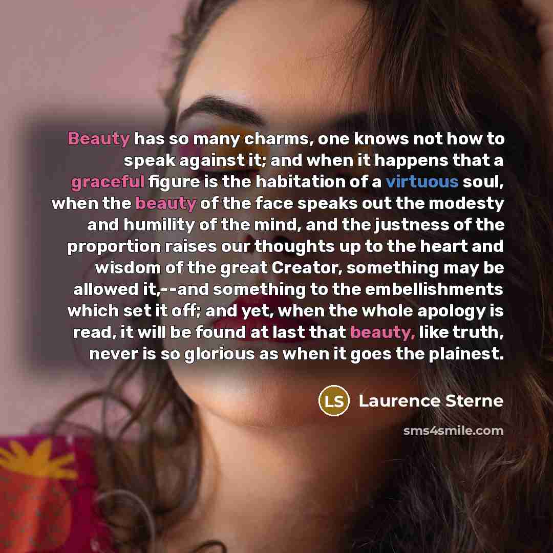 “Beauty has so many charms, one knows not how to speak against it; and when it happens that a graceful figure is the habitation of a virtuous soul, when the beauty of the face speaks out the modesty and humility of the mind, and the justness of the proportion raises our thoughts up to the heart and…” quote by Laurence Sterne
