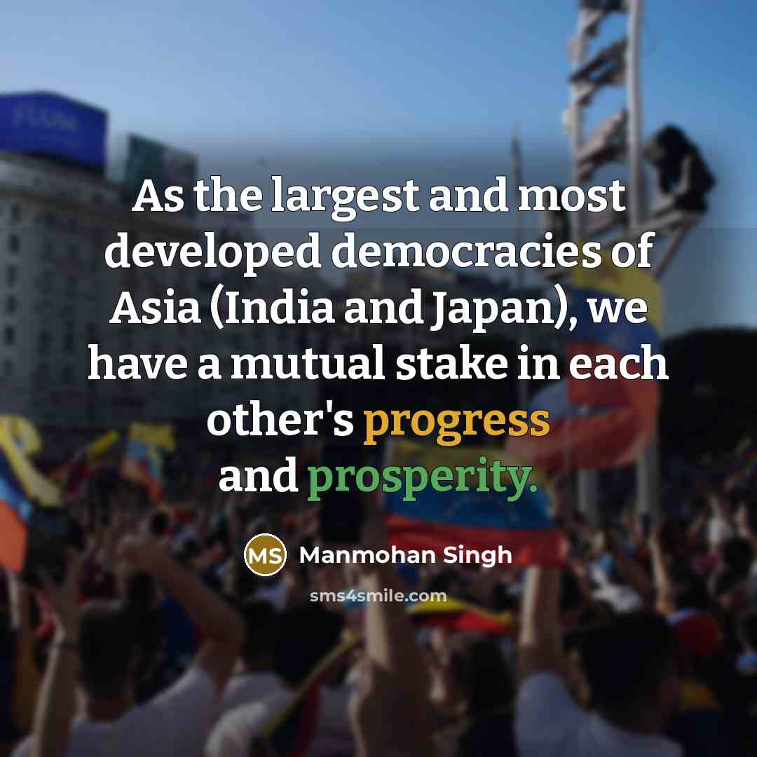 “As the largest and most developed democracies of Asia (India and Japan), we have a mutual stake in each other's progress and prosperity.” quote by Manmohan Singh