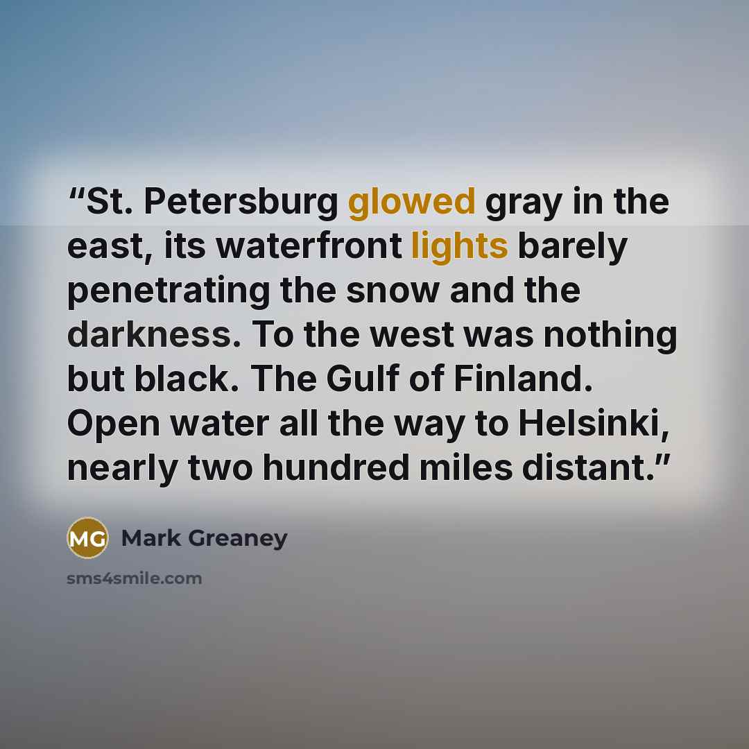 “St. Petersburg glowed gray in the east, its waterfront lights barely penetrating the snow and the darkness. To the west was nothing but black. The Gulf of Finland. Open water all the way to Helsinki, nearly two hundred miles distant.” quote by Mark Greaney