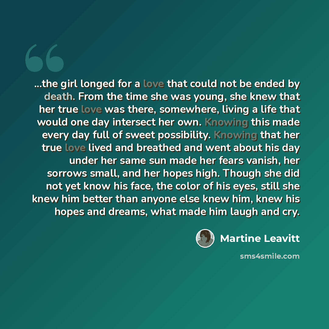“...the girl longed for a love that could not be ended by death. From the time she was young, she knew that her true love was there, somewhere, living a life that would one day intersect her own. Knowing this made every day full of sweet possibility. Knowing that her true love lived and breathed…” quote by Martine Leavitt