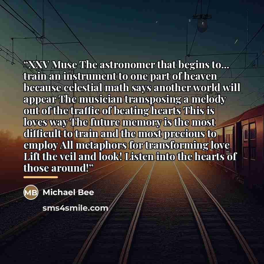 “XXV Muse The astronomer that begins to... train an instrument to one part of heaven because celestial math says another world will appear The musician transposing a melody out of the traffic of beating hearts This is loves way The future memory is the most difficult to train and the most precious…” quote by Michael Bee
