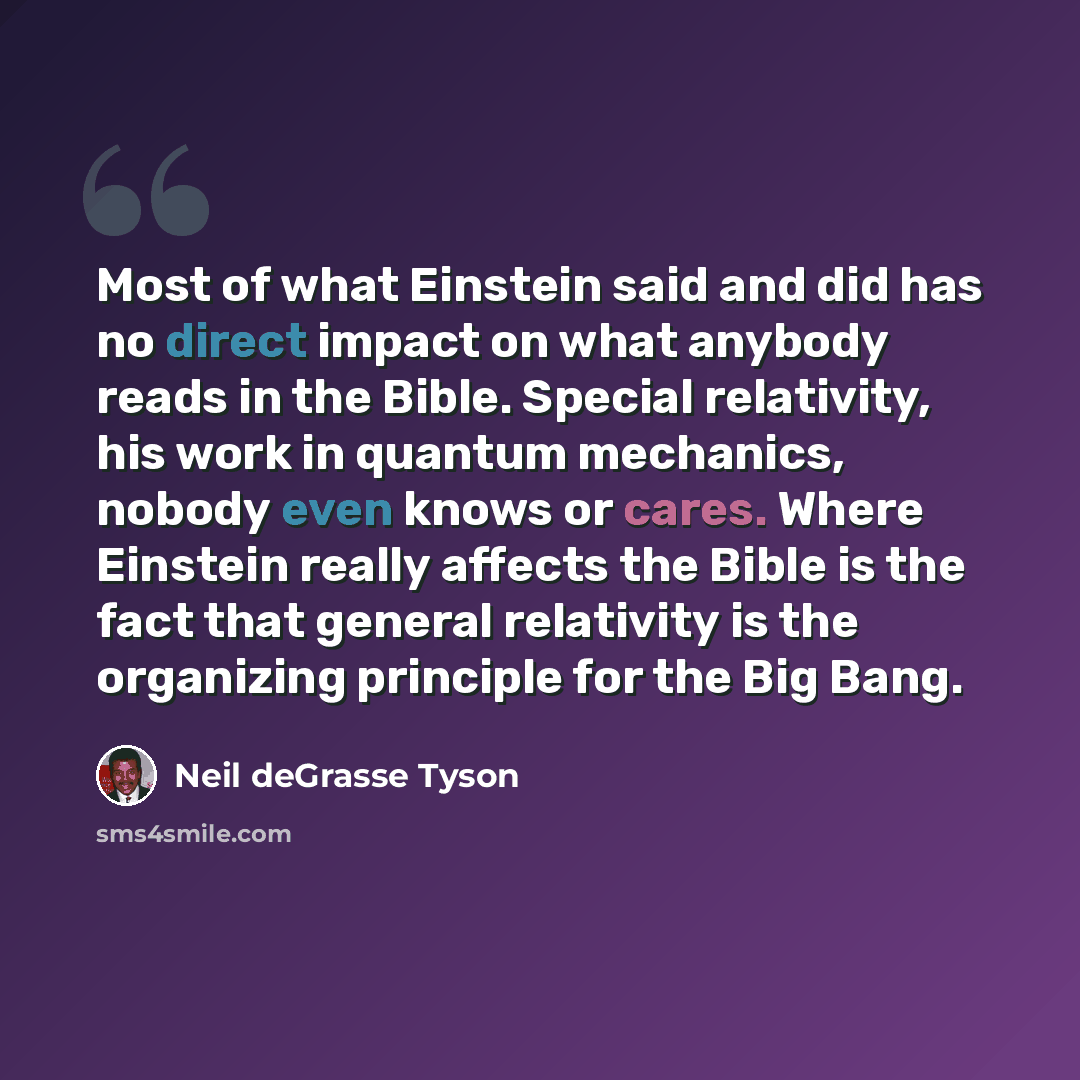 “Most of what Einstein said and did has no direct impact on what anybody reads in the Bible. Special relativity, his work in quantum mechanics, nobody even knows or cares. Where Einstein really affects the Bible is the fact that general relativity is the organizing principle for the Big Bang.” quote by Neil deGrasse Tyson