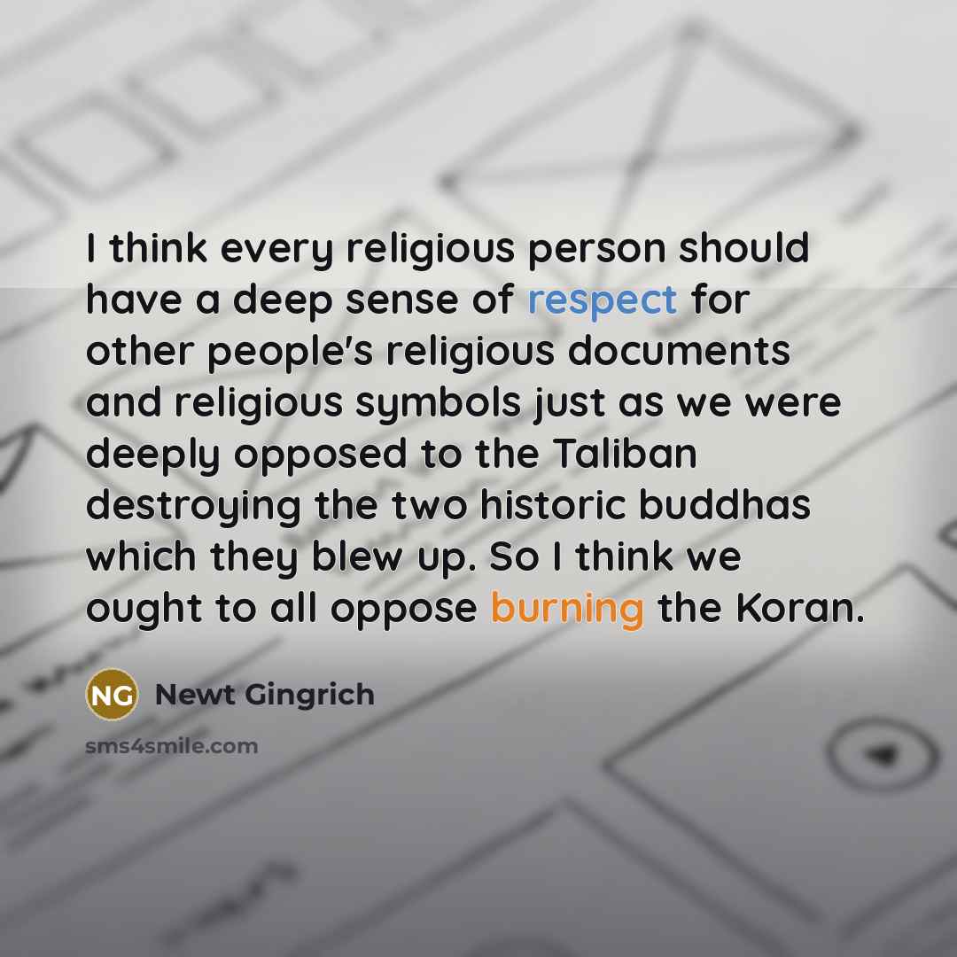 “I think every religious person should have a deep sense of respect for other people's religious documents and religious symbols just as we were deeply opposed to the Taliban destroying the two historic buddhas which they blew up. So I think we ought to all oppose burning the Koran.” quote by Newt Gingrich