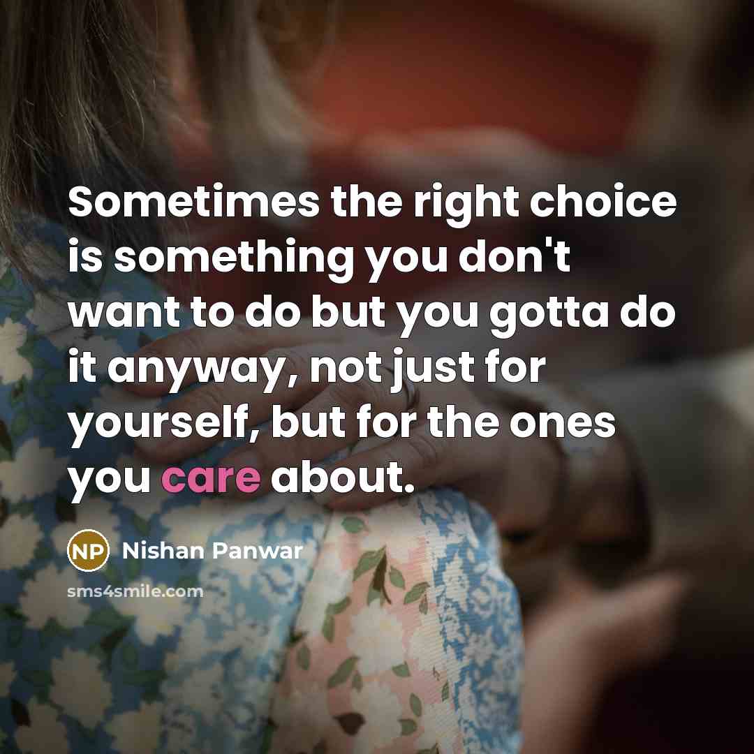 “Sometimes the right choice is something you don't want to do but you gotta do it anyway, not just for yourself, but for the ones you care about.” quote by Nishan Panwar