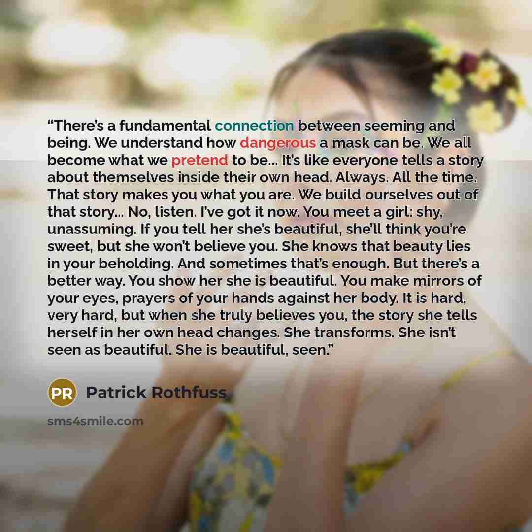 “There’s a fundamental connection between seeming and being. We understand how dangerous a mask can be. We all become what we pretend to be... It’s like everyone tells a story about themselves inside their own head. Always. All the time. That story makes you what you are. We build ourselves out of…” quote by Patrick Rothfuss