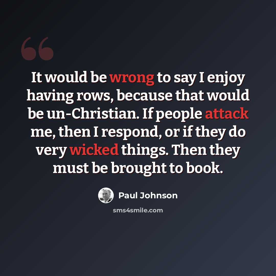 “It would be wrong to say I enjoy having rows, because that would be un-Christian. If people attack me, then I respond, or if they do very wicked things. Then they must be brought to book.” quote by Paul Johnson