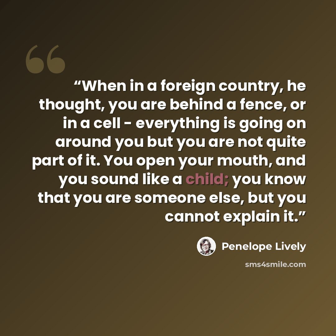 “When in a foreign country, he thought, you are behind a fence, or in a cell - everything is going on around you but you are not quite part of it. You open your mouth, and you sound like a child; you know that you are someone else, but you cannot explain it.” quote by Penelope Lively