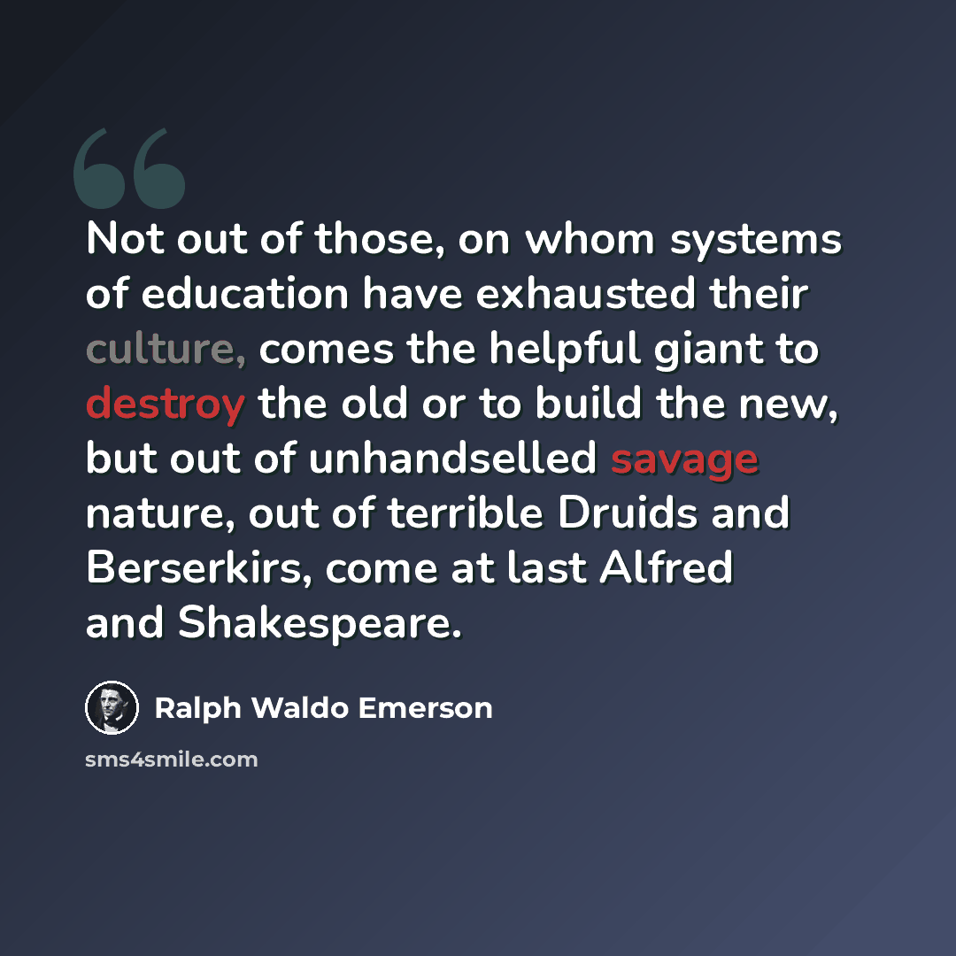 “Not out of those, on whom systems of education have exhausted their culture, comes the helpful giant to destroy the old or to build the new, but out of unhandselled savage nature, out of terrible Druids and Berserkirs, come at last Alfred and Shakespeare.” quote by Ralph Waldo Emerson