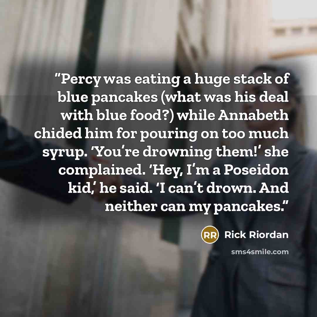 “Percy was eating a huge stack of blue pancakes (what was his deal with blue food?) while Annabeth chided him for pouring on too much syrup. ‘You’re drowning them!’ she complained. ‘Hey, I’m a Poseidon kid,’ he said. ‘I can’t drown. And neither can my pancakes.” quote by Rick Riordan