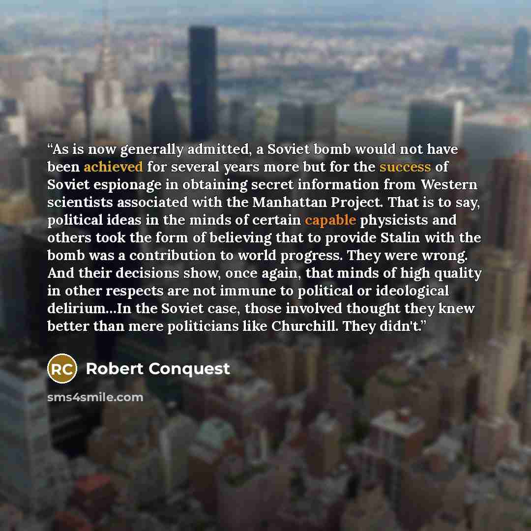 “As is now generally admitted, a Soviet bomb would not have been achieved for several years more but for the success of Soviet espionage in obtaining secret information from Western scientists associated with the Manhattan Project. That is to say, political ideas in the minds of certain capable…” quote by Robert Conquest
